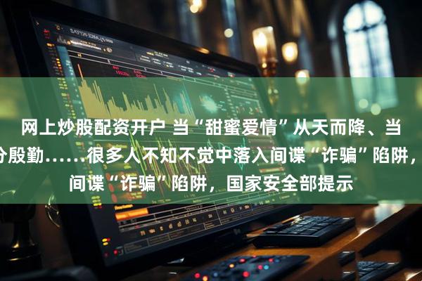 网上炒股配资开户 当“甜蜜爱情”从天而降、当“亲朋挚友”过分殷勤……很多人不知不觉中落入间谍“诈骗”陷阱，国家安全部提示