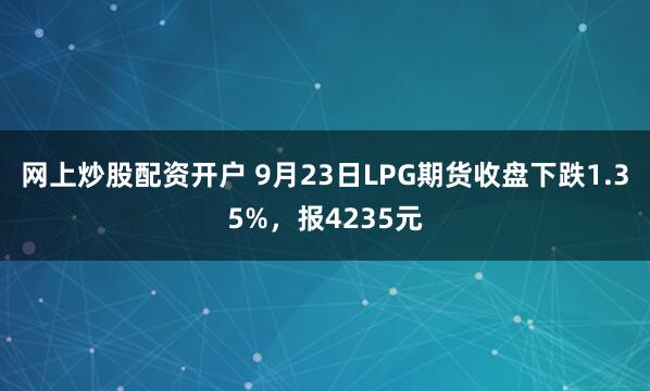 网上炒股配资开户 9月23日LPG期货收盘下跌1.35%，报4235元