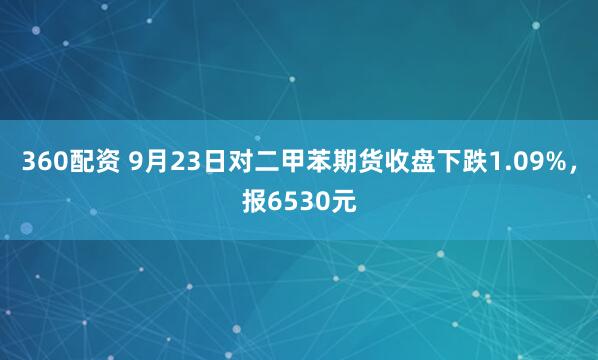 360配资 9月23日对二甲苯期货收盘下跌1.09%，报6530元