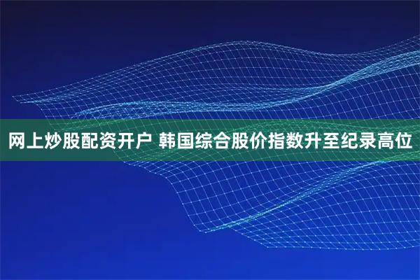 网上炒股配资开户 韩国综合股价指数升至纪录高位