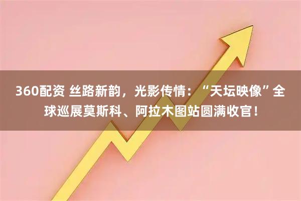 360配资 丝路新韵，光影传情：“天坛映像”全球巡展莫斯科、阿拉木图站圆满收官！