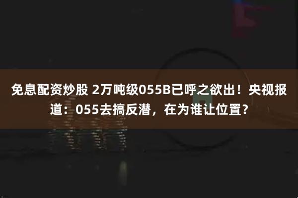 免息配资炒股 2万吨级055B已呼之欲出！央视报道：055去搞反潜，在为谁让位置？