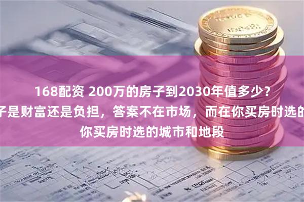 168配资 200万的房子到2030年值多少？你手里的房子是财富还是负担，答案不在市场，而在你买房时选的城市和地段