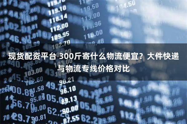 现货配资平台 300斤寄什么物流便宜？大件快递与物流专线价格对比