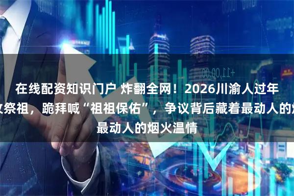 在线配资知识门户 炸翻全网！2026川渝人过年带狗上坟祭祖，跪拜喊“祖祖保佑”，争议背后藏着最动人的烟火温情