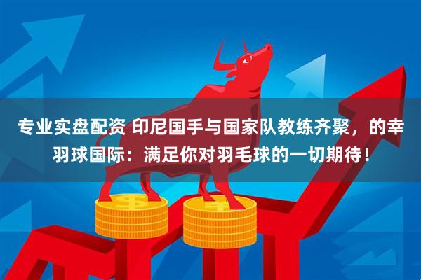 专业实盘配资 印尼国手与国家队教练齐聚，的幸羽球国际：满足你对羽毛球的一切期待！