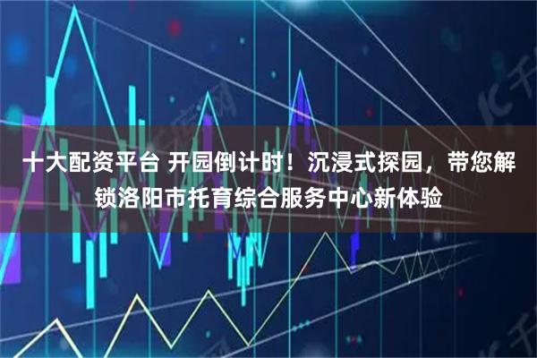 十大配资平台 开园倒计时！沉浸式探园，带您解锁洛阳市托育综合服务中心新体验