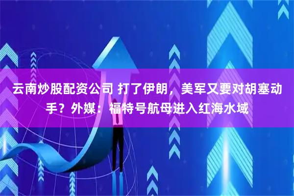 云南炒股配资公司 打了伊朗，美军又要对胡塞动手？外媒：福特号航母进入红海水域