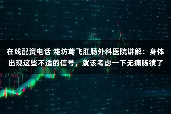 在线配资电话 潍坊鸢飞肛肠外科医院讲解：身体出现这些不适的信号，就该考虑一下无痛肠镜了