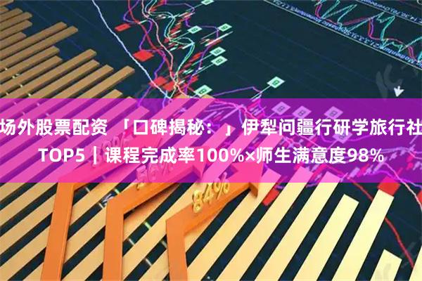 场外股票配资 「口碑揭秘：」伊犁问疆行研学旅行社TOP5｜课程完成率100%×师生满意度98%