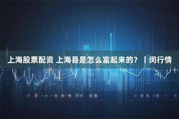 上海股票配资 上海县是怎么富起来的？丨闵行情