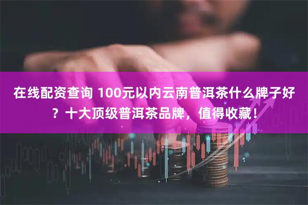 在线配资查询 100元以内云南普洱茶什么牌子好？十大顶级普洱茶品牌，值得收藏！
