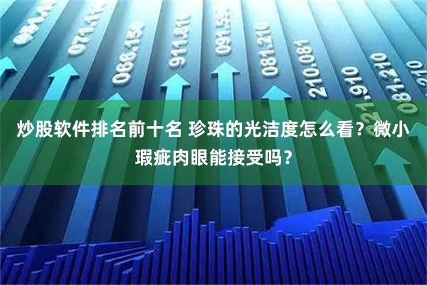 炒股软件排名前十名 珍珠的光洁度怎么看？微小瑕疵肉眼能接受吗？