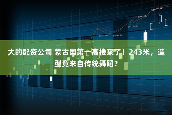 大的配资公司 蒙古国第一高楼来了！243米，造型竟来自传统舞蹈？