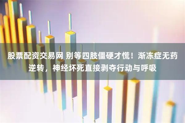 股票配资交易网 别等四肢僵硬才慌！渐冻症无药逆转，神经坏死直接剥夺行动与呼吸